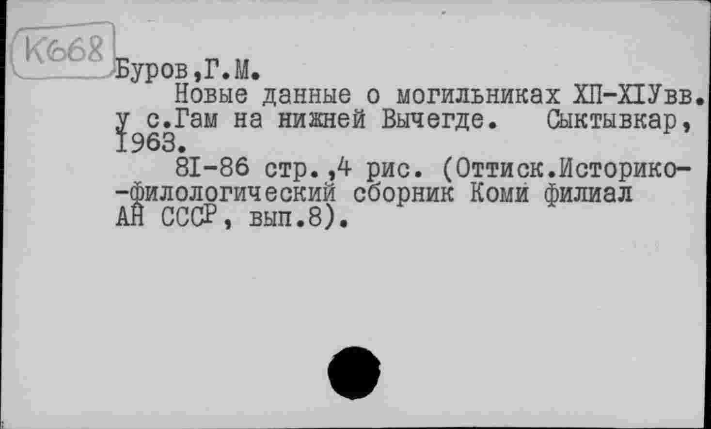 ﻿К66 „	_ ..
_____ Буров,Г.М.
Новые данные о могильниках ХП-ПУвв.
^с.Гам на нижней Вычегде. Сыктывкар, 81-86 стр.,4 рис. (Оттиск.Историко--филологический сборник Коми филиал АН СССР, вып.8).